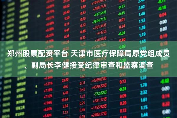 郑州股票配资平台 天津市医疗保障局原党组成员、副局长李健接受纪律审查和监察调查