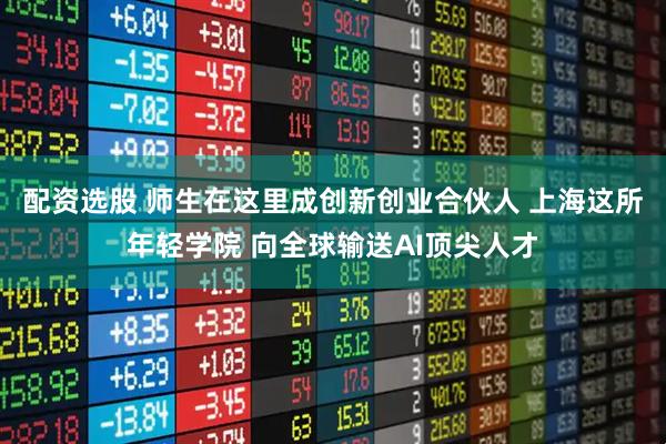 配资选股 师生在这里成创新创业合伙人 上海这所年轻学院 向全球输送AI顶尖人才