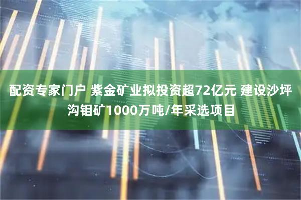 配资专家门户 紫金矿业拟投资超72亿元 建设沙坪沟钼矿1000万吨/年采选项目