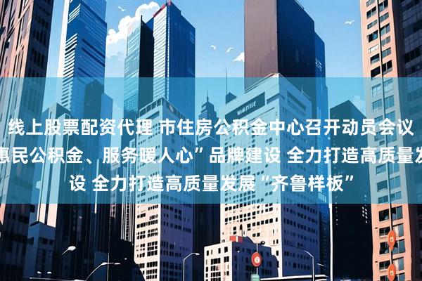 线上股票配资代理 市住房公积金中心召开动员会议 ——全面部署“惠民公积金、服务暖人心”品牌建设 全力打造高质量发展“齐鲁样板”