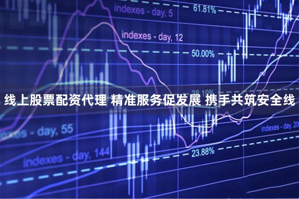 线上股票配资代理 精准服务促发展 携手共筑安全线