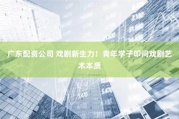 广东配资公司 戏剧新生力！青年学子叩问戏剧艺术本质