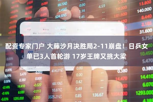 配资专家门户 大藤沙月决胜局2-11崩盘！日乒女单已3人首轮游 17岁王牌又挑大梁