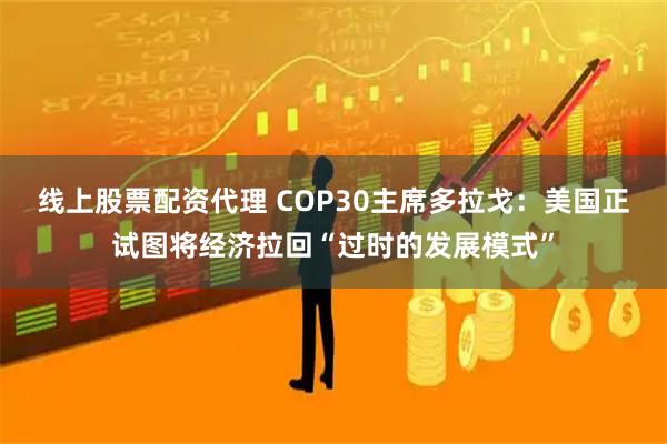 线上股票配资代理 COP30主席多拉戈：美国正试图将经济拉回“过时的发展模式”