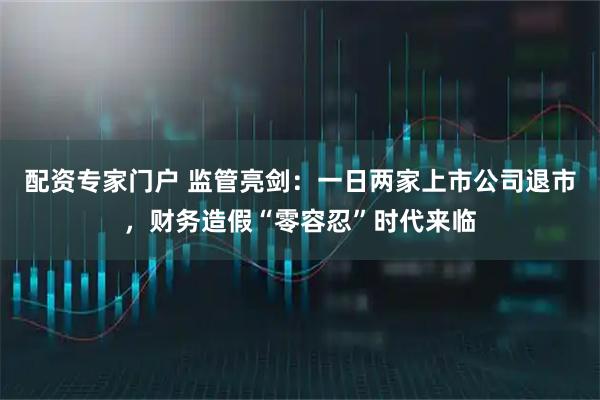 配资专家门户 监管亮剑：一日两家上市公司退市，财务造假“零容忍”时代来临