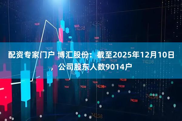 配资专家门户 博汇股份：截至2025年12月10日，公司股东人数9014户