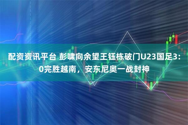 配资资讯平台 彭啸向余望王钰栋破门U23国足3:0完胜越南，安东尼奥一战封神