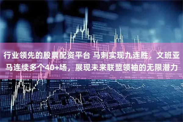 行业领先的股票配资平台 马刺实现九连胜，文班亚马连续多个40+场，展现未来联盟领袖的无限潜力