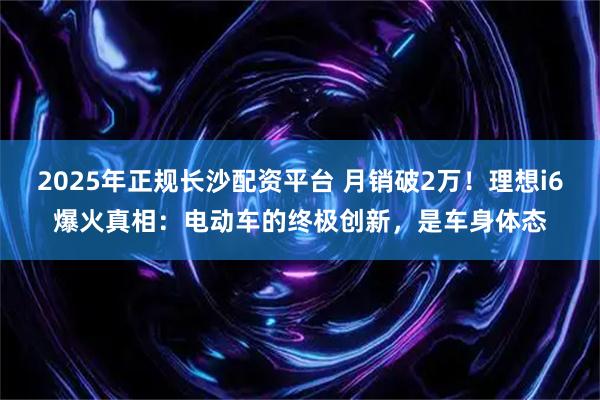 2025年正规长沙配资平台 月销破2万!理想i6爆火真相:电动车的终极创新,是车身体态