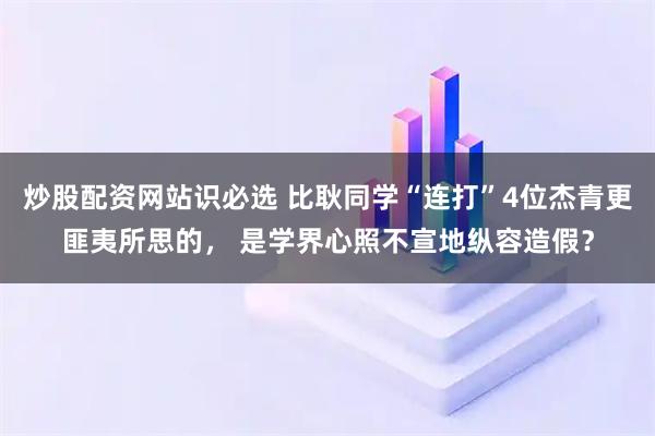 炒股配资网站识必选 比耿同学“连打”4位杰青更匪夷所思的， 是学界心照不宣地纵容造假？