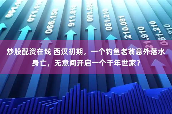 炒股配资在线 西汉初期，一个钓鱼老翁意外落水身亡，无意间开启一个千年世家？